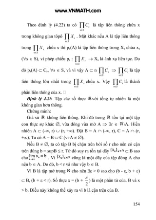 154
Theo định lý (4.22) ta có ∏∈S
sC
s
là tập liên thông chứa x
trong không gian tôpô ∏∈S
sX
s
. Mặt khác nếu A là tập liên thông
trong ∏∈S
sX
s
chứa x thì ps(A) là tập liên thông trong Xs chứa xs
(∀s ∈ S), vì phép chiếu ps : ∏∈S
sX
s
→ Xs là ánh xạ liên tục. Do
đó ps(A) ⊂ Cs, ∀s ∈ S, và vì vậy A ⊂ n ∏∈S
sC
s
⇒ ∏∈S
sC
s
là tập
liên thông lớn nhất trong ∏∈S
sX
s
chứa x. Vậy ∏∈S
sC
s
là thành
phần liên thông của x.
Định lý 4.26. Tập các số thực với tổng tự nhiên là một
không gian hơn thông.
Chứng minh:
Giả sử không liên thông. Khi đó trong tồn tại một tập
con thực sự khác ∅, vừa đóng vừa mở A ⇒ ∃r ∈ A. Hiển
nhiên A ⊂ (-∞, r) ∪ (r, +∞). Đặt B = A ∩ (-∞, r), C = A ∩ (r,
+∞). Ta có A = B ∪ C (vì A ≠ ∅).
Nếu B ≠ ∅, ta có tập B bị chặn trên bởi số r cho nên có cận
trên đúng b = supB ≤ r. Từ đó suy ra tồn tại dãy ⊂ B sao
cho . Vì cũng là một dãy của tập đóng A cho
nên b ∈ A. Do đó, b < r và như vậy b ∈ B.
Vì B là tập mở trong cho nên ∃ε > 0 sao cho (b - ε, b + ε)
⊂ B, (b + ε < r). Số thực x = (b +
2
ε
) là một phần tử của. B và x
> b. Điều này không thể xảy ra vì b là cận trên của B.
www.VNMATH.com
 