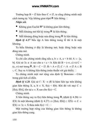 155
Trường hợp B = ∅ kéo theo C ≠ ∅, ta cũng chứng minh một
cách tương tự. Vậy không gian tôpô liên thông.
Nhận xét.
Không gian Euclid là không gian liên thông.
Mỗi khoảng mở bất kỳ trong là liên thông.
Mỗi khoảng đóng hoặc nửa đóng trong là liên thông.
Định lý 4.27 Nếu tập A liên thông trong lễ thì A là một
khoảng.
Ta hiểu khoảng ở đây là khoảng mở, hoặc đóng hoặc nửa
đóng nửa mở.
Chứng minh.
Ta chỉ cần chứng minh rằng nếu a, b ∈ A, a < b thì A ⊃ [a,
b]. Giả sử ∃c ∉ A sao cho a < c < b. Khi đó B = (-∞, c) và C =
(c, ∞) mở trong , B ∩ C = ∅. B ∩ A ≠ ∅, C ∩ A ≠ ∅ A ⊂ B
∪ C. Suy ra A không liên thông (mâu thuẫn với giả thiết).
Ta chứng minh một mở rộng của định lý Bonzano - Côsi
trong giải tích cổ điển.
Định lý 4.28. Giả sử f : X → (R là hàm liên tục trên không
gian liên thông X, a, b ∈ X, f(a) < f(b). Khi đó với mọi C ∈
[f(a), f(b)], tồn tại c ∈ X sao cho f(c) = C.
Chứng minh.
X liên thông suy ra f(x) liên thông trong , (định lý 4.20) ⇒
f(X) là một khoảng (định lý 4.27) ⇒ [f(a), f(b)] ⊂ f(X) ⇒ C ∈
f(X) ⇒ ∃c ∈ X thỏa mãn f(c) = C.
Một trường hợp riêng của không gian liên thông là không
gian liên thông cung.
www.VNMATH.com
 