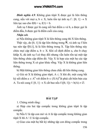 156
Đinh nghĩa 4.9. Không gian tôpô X được gọi là liên thông
cung, nếu với mọi a, b ∈ X, luôn tồn tại ánh xạ f : [0, 1] → X
liên tục sao cho f(0) = a, f(1) = b.
Ánh xạ f được gọi là cung nối hai điểm a và b, a được gọi là
điểm đầu, b được gọi là điểm cuối của cung.
Nhận xét.
a) Nếu không gian tôpô X là liên thông cung thì X liên thông.
Thật vậy, do [0, 1] là tập liên thông trong , và ánh xạ f liên
tục nên tập f[0,1], lá là liên thông trong X. Tập liên thông này
chứa mọi cặp điểm a, b ∈ X. Khi cố định điểm a, cho b chạy
khắp X, dù ánh xạ f có thay đổi nhưng vẫn luôn tồn tại một tập
liên thông chứa cặp điểm đó. Vậy X là hợp của một họ các tập
liên thông trong X có giao khác rỗng. Vậy X là không gian liên
thông.
b) Một không gian liên thông chưa chắc đã liên thông cung.
c) Giả sử X là không gian tôpô, A ⊂ X khi đó, một cung bất
kỳ nối điểm a ∈ A0
với điểm b ∈ (XA)0
ắt phải cắt biên bản của
A. Ta nói cung f: [0, 1] → X cắt bao nếu f ([0, 1]) ∩ b(A) ≠ ∅.
BÀI TẬP
1. Chứng minh rằng:
a) Hợp của hai tập compắc trong không gian tôpô là tập
compắc.
b) Nếu U là tập con mở và A là tập compắc trong không gian
tôpô X thì A  U là tập compắc.
c) Giao của một họ bất kỳ những tập con đóng compắc trong
www.VNMATH.com
 
