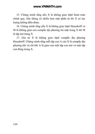 159
15. Chứng minh rằng nếu X là không gian tôpô hoàn toàn
chính quy, liên thông có nhiều hơn một phần tử thì X có lực
lượng không đếm được.
16. Chứng minh rằng nếu X là không gian tôpô Hausdorff và
M là không gian con compắc địa phương trù mật trong X thì M
là tập mở trong X.
17. Giả sử X là không gian tôpô compắc địa phương
Hausdorff. Chứng minh rằng mỗi tập con A của X là compắc địa
phương khi và chỉ khi A là giao của một tập con mở và một tập
con đóng trong X.
www.VNMATH.com
 