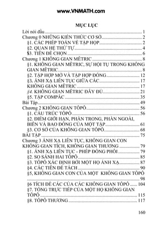 160
MỤC LỤC
Lời nói đầu.................................................................................. 1
Chương 0 NHỮNG KIẾN THỨC CƠ SỞ.................................. 2
§1. CÁC PHÉP TOÁN VỀ TẬP HỌP.................................... 2
§2. QUAN HỆ THỨ TỰ......................................................... 4
§3. TIÊN ĐỀ CHỌN............................................................... 6
Chương 1 KHÔNG GIAN MÊTRIC .......................................... 8
§1. KHÔNG GIAN MÊTRIC, SỰ HỘI TỤ TRONG KHÔNG
GIAN MÊTRIC....................................................................... 8
§2. TẬP HỢP MỞ VÀ TẬP HỢP ĐÓNG............................ 12
§3. ÁNH XẠ LIÊN TỤC GIỮA CÁC.................................. 17
KHÔNG GIAN MÊTRIC..................................................... 17
§4. KHÔNG GIAN MÊTRIC ĐÂY ĐỦ............................... 21
§5. TẬP COMPẮC ............................................................... 35
Bài Tập...................................................................................... 49
Chương 2 KHÔNG GIAN TÔPÔ............................................. 56
§1. CẤU TRÚC TÔPÔ......................................................... 56
§2. ĐIỂM GIỚI HẠN, PHẦN TRONG, PHẦN NGOÀI,
BIÊN VÀ BAO ĐÓNG CỦA MỘT TẬP............................. 61
§3. CƠ SỞ CỦA KHÔNG GIAN TÔPÔ.............................. 68
BÀI TẬP ................................................................................... 75
Chương 3 ÁNH XẠ LIÊN TỤC, KHÔNG GIAN CON
KHÔNG GIAN TÍCH, KHÔNG GIAN THƯƠNG ................. 79
§1. ÁNH XẠ LIÊN TỤC - PHÉP ĐỒNG PHÔI.................. 79
§2. SO SÁNH HAI TÔPÔ.................................................... 85
§3. TÔPÔ XÁC ĐỊNH BỞI MỘT HỌ ÁNH XẠ................. 87
§4. CÁC TIÊN ĐỀ TÁCH.................................................... 90
§5, KHÔNG GIAN CON CỦA MỘT KHÔNG GIAN TÔPÔ
............................................................................................... 98
§6 TÍCH ĐỀ CÁC CỦA CÁC KHÔNG GIAN TÔPÔ ...... 104
§7. TỔNG TRỰC TIẾP CỦA MỘT HỌ KHÔNG GIAN
TÔPÔ .................................................................................. 115
§8. TÔPÔ THƯƠNG.......................................................... 117
www.VNMATH.com
 