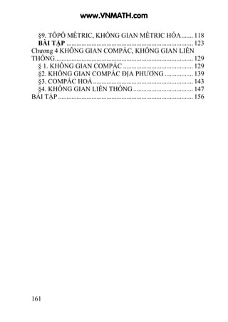 161
§9. TÔPÔ MÊTRIC, KHÔNG GIAN MÊTRIC HÓA....... 118
BÀI TẬP ............................................................................ 123
Chương 4 KHÔNG GIAN COMPẮC, KHÔNG GIAN LIÊN
THÔNG................................................................................... 129
§ 1. KHÔNG GIAN COMPẮC .......................................... 129
§2. KHÔNG GIAN COMPẮC ĐỊA PHƯƠNG ................. 139
§3. COMPẮC HOÁ............................................................ 143
§4. KHÔNG GIAN LIÊN THÔNG.................................... 147
BÀI TẬP ................................................................................. 156
www.VNMATH.com
 