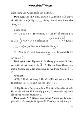 16
điểm chung với A, mâu thuẫn với giả thiết.
Định lý.15. Giả sử A ⊂ (X, d), và x ∈ X. Điểm x ∈ A khi và
chỉ khi tồn tại một dãy ∞
=1}{ nnx những phần tử của A sao cho
xx
n
n =
∞→
lim
Chứng minh.
(=>) Giả sử x ∉ A . Theo định lý 1.4, với mỗi số tự nhiên n ta
có )
1
,(
n
xS ∩ A ≠ ∅. Với mỗi n chọn . Khi đó
∞
=1}{ nnx là một dãy điểm của A thoả mãn xx
n
n =
∞→
lim .
(<=) Nếu ∞
=1}{ nnx ⊂ A thỏa mãn xx
n
n =
∞→
lim thì từ định lý 1.3
suy ra x ∈ A
Định nghĩa 1.10. Tập con A của không gian mêtric X được
gọi là tập trù mật trong X nếu A = X. Tập con B của không gian
mêtric X được gọi là tập không đâu trù mật trong X nếu ( B )0
=
∅
nhận xét.
a) Tập A là trù mật trong X khi và chỉ khi với mỗi x ∈ X tồn
tại một dãy ∞
=1}{ nnx trong A sao cho xx
n
n =
∞→
lim .
b) Tập B của không gian mêtric X là tập không đâu trù mật
khi và chỉ khi mỗi hình cầu tùy ý trong X luôn chứa một hình
cầu không có điểm chung với B.
Định nghĩa 1.11. Không gian mêtric X được gọi là không
gian khả li nếu tồn tại một tập con M đếm được trù mật trong X.
www.VNMATH.com
 