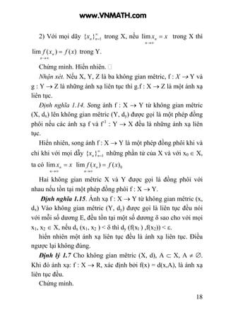 18
2) Với mọi dãy ∞
=1}{ nnx trong X, nếu xx
n
n =
∞→
lim trong X thì
)()(lim xfxf
n
n =
∞→
trong Y.
Chứng minh. Hiển nhiên.
Nhận xét. Nếu X, Y, Z là ba không gian mêtric, f : X → Y và
g : Y → Z là những ánh xạ liên tục thì g.f : X → Z là một ánh xạ
liên tục.
Định nghĩa 1.14. Song ánh f : X → Y từ không gian mêtric
(X, dx) lên không gian mêtric (Y, dy) được gọi là một phép đồng
phôi nếu các ánh xạ f và f-1
: Y → X đều là những ánh xạ liên
tục.
Hiển nhiên, song ánh f : X → Y là một phép đồng phôi khi và
chỉ khi với mọi dẫy ∞
=1}{ nnx những phần tử của X và với x0 ∈ X,
ta có xx
n
n =
∞→
lim 0)()(lim xfxf
n
n =
∞→
Hai không gian mêtric X và Y được gọi là đồng phôi với
nhau nếu tồn tại một phép đồng phôi f : X → Y.
Định nghĩa 1.15. Ánh xạ f : X → Y từ không gian mêtric (x,
dx) Vào không gian mêtric (Y, dy) được gọi là liên tục đều nói
với mỗi số dương E, đều tồn tại một số dương δ sao cho với mọi
x1, x2 ∈ X, nếu dx (x1, x2 ) < δ thì dy (f(xl ) ,f(x2)) < ε.
hiển nhiên một ánh xạ liên tục đều là ánh xạ liên tục. Điều
ngược lại không đúng.
Định lý 1.7 Cho không gian mêtric (X, d), A ⊂ X, A ≠ ∅.
Khi đó ánh xạ: f : X → R, xác định bởi f(x) = d(x,A), là ánh xạ
liên tục đều.
Chứng minh.
www.VNMATH.com
 