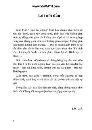 1
Lời nói đầu
Giáo trinh "Tôpô đại cương" trình bày những khái niệm cơ
bản của Tôpô, cách xây dựng tôpô, phân loại các không gian
tôpô, sự đồng phôi giữa các không gian tôpô và xét trường hợp
riêng của không gian tôpô như không gian compắc, không gian
liên thông, không gian mêtric,…. Đây là những kiến thức cơ sở
cần thiết cho nhiều lĩnh vực toán học khác nhau như Giải tích
hàm, Lý thuyết độ đo và tích phân, Tôpô đại số, Hình học vi
phân,….
Giáo trình được viết trên cơ sở những bài giảng cho sinh viên
năm thứ 3 hệ Cử nhân ngành Toán và sinh viên hệ Sau đại học
ngành Toán của khoa toán, trường Đại học Sư phạm - Đại học
Thái Nguyên.
Giáo trình bao gồm 4 chương, trong mỗi chương có nêu
nhiều ví dụ minh hoạ và có phần bài tập cơ bản để sinh viên tự
giải.
Trong lần xuất bản đầu tiên này chắc rằng không tránh khỏi
thiếu sót. Chúng tôi mong nhận được sự góp ý của bạn đọc.
TÁC GIẢ
www.VNMATH.com
 