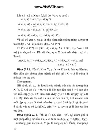 19
Lấy x1 , x2 ∈ X tuỳ ý, khi đó ∀z ∈ A ta có :
Vì vai trò của x1 và x2 là như nhau nên chứng minh tương tự
ta có: d(x2, A) - d(x, x2) ≤ d(x1, A). (**)
Từ (*) và (**) => |d(x1, A) - d(x2, A)| ≤ d(x1, x2). Với ε >0
tuỳ ý ta chọn δ = ε. Khi đó ∀x1, x2 ∈ X thoả mãn dx(x1, x2) < ε
Ta có:
Định lý 1.8. Nếu f : X → Y; g : Y → Z là các ánh xạ liên tục
đều giữa các không gian mêtric thì tích gf : X → Z là cũng là
ánh xạ liên tục đều
Chứng minh.
Giả sử dx, dy, dz, lần lượt là các mêtric trên các tập tương ứng
X, Y, Z Khi đó ∀ε > 0, vì g là liên tục đều nên δ > 0 sao cho
với mỗi cặp y1,y2 ∈Y thoả mãn dy(y1,y2) < δ thì dz(g(y1),g(y2))
< ε. Mặt khác do f là ánh xạ liên tục đều nên ∃ξ > 0 sao cho với
mỗi cặp x1 , x2 ∈ X thoả mãn dx(x1, x2) < ξ thì dy(f(x1), f(x2)) <
δ và do vậy ta có dz(gf(x1), gf(x2)) < ε. suy ra gf là ánh xạ liên
tục đều.
Định nghĩa 1.16. Ánh xạ f : (X, dx) →(Y, dy) được gọi là
một phép đẳng cự nếu ∀x, y ∈ X ta có dx(x, y) = dy(f(x), f(y)).
Hai không gian mêtric X, Y gọi là đẳng cự nếu tồn tại một phép
www.VNMATH.com
 