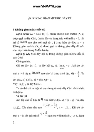 21
§4. KHÔNG GIAN MÊTRIC ĐÂY ĐỦ
1 Không gian mêtlic đầy đủ
Định nghĩa 1.17 Dãy ∞
=1}{ nnx trong không gian mêtric (X, d)
được gọi là dãy Côsi, (hoặc dãy cơ bản), nếu với mỗi ε > 0, tồn
tại số sao cho với mọi số i, j ≥ n0 luôn có d(xi, xj < ε
Không gian mêtric (X, d) được gọi là không gian đầy đủ nếu
mọi dãy Côsi trong X đều hội tụ.
Định lý 1.9. Mọi dãy hội tụ trong không gian mêtric đều là
dãy Côsi
Chứng minh.
Giả sử dãy ∞
=1}{ nnx là dãy hội tụ, và ax
n
n =
∞→
lim , khi đó với
mọi ε > 0 tùy ý, sao cho ∀i ≥ n0 ta có d(a, xi) <
2
ε
. Ta
có: d(xi, xj) ≤ d(xi, a) + d(a, xj) < ε.
Vậy ∞
=1}{ nnx là dãy Côsi.
Ta có thể chỉ ra một ví dụ chứng tỏ một dãy Côsi chưa chắc
đã hội tụ.
Ví dụ 1.8
Xét tập các số hữu tỉ với mêtric d(x, y) = |x - y| , Và dãy
∞
=1}{ nnx Xác định như sau: , n = 1, 2,… Khi đó với
mọi ε > 0, tồn tại chỉ số sao cho với mọi số i, j ≥ n0 luôn
www.VNMATH.com
 