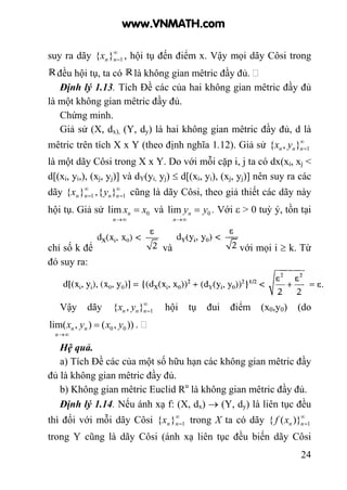 24
suy ra dãy ∞
=1}{ nnx , hội tụ đến điểm x. Vậy mọi dãy Côsi trong
đều hội tụ, ta có là không gian mêtric đầy đủ.
Định lý 1.13. Tích Đề các của hai không gian mêtric đầy đủ
là một không gian mêtric đầy đủ.
Chứng minh.
Giả sử (X, dx), (Y, dy) là hai không gian mêtric đầy đủ, d là
mêtric trên tích X x Y (theo định nghĩa 1.12). Giả sử ∞
=1},{ nnn yx
là một dãy Côsi trong X x Y. Do với mỗi cặp i, j ta có dx(xi, xj <
d[(xi, yi,), (xj, yj)] và dY(yi, yj) ≤ d[(xi, yi), (xj, yj)] nên suy ra các
dãy ∞
=1}{ nnx , ∞
=1}{ nny cũng là dãy Côsi, theo giả thiết các dãy này
hội tụ. Giả sử 0lim xx
n
n =
∞→
và 0lim yy
n
n =
∞→
. Với ε > 0 tuỳ ý, tồn tại
chỉ số k để và với mọi i ≥ k. Từ
đó suy ra:
Vậy dãy ∞
=1},{ nnn yx hội tụ đui điểm (x0,y0) (do
)),(),lim( 00 yxyx n
n
n =
∞→
.
Hệ quả.
a) Tích Đề các của một số hữu hạn các không gian mêtric đầy
đủ là không gian mêtric đầy đủ.
b) Không gian mêtric Euclid Ru
là không gian mêtric đầy đủ.
Định lý 1.14. Nếu ánh xạ f: (X, dx) → (Y, dy) là liên tục đều
thì đối với mỗi dãy Côsi ∞
=1}{ nnx trong X ta có dãy ∞
=1)}({ nnxf
trong Y cũng là dãy Côsi (ánh xạ liên tục đều biến dãy Côsi
www.VNMATH.com
 