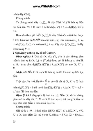 25
thành dãy Côsi).
Chứng minh.
Ta chứng minh dãy ∞
=1}{ nnx là dãy Côsi. Vì f là ánh xạ liên
tục đều nên ∀ε > 0, ∃δ > 0 để từ dx(x, x’) < δ ⇒ dY(f(x), f(x1
))
< ε.
Hơn nữa theo giả thiết ∞
=1}{ nnx là dãy Côsi nên với δ tìm được
ở trên luôn tồn tại sao cho dx(xi, xj) < δ, với mọi i, j ≥ n0
⇒ dY(f(xi), f(xj)) < ε với mọi i, j ≥ n0. Vậy dãy ∞
=1)}({ nnxf là dãy
Côsi trong Y.
2 Nguyên lý ánh xạ co, bổ đề Cantor.
Định nghĩa.18. Giả sử (X, dx), (Y, dY) là các không gian
mêtric, ánh xạ f: (X, dx) → (Y, dY) được gọi là ánh xạ co nếu ∃k
∈ [0, 1) sao cho: dY(f(X), f(X’)) ≤ k.dX(X,X’) với mọi X, X’ ∈
X.
Nhận xét. Nếu f : X → Y là ánh xạ co thì f là ánh xạ liên tục
đều.
Thật vậy, ∀ε > 0, lấy δ =
k
ε
ta có với bất kỳ X, X’ ∈ X thoả
mãn dX(X, X’) < δ thì ta có dY(f(X), f(X’)) ≤ k.dX(X, X’ < k.δ =
ε. Vậy f là liên tục đều.
Định lý 1.15. (Nguyên lý ánh xạ co). Nếu (X, d) là không
gian mêtric đầy đủ, f : X → X là ánh xạ co thì trong X tồn tại
duy nhất một điểm a thoả mãn f(a) = a.
Chứng minh.
Giả sử k ∈ [0, 1] thoả mãn d(f(X), f(X')) ≤ k.d(X, X’), ∀X,
X’ ∈ X. Lấy điểm X0 tuỳ ý của X, đặt x1 = f(X0), X2 = f(x1),...,
www.VNMATH.com
 