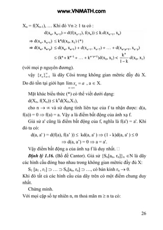 26
Xn = f(Xn-1), … Khi đó ∀n ≥ 1 ta có :
(với mọi p nguyên đương).
vậy ∞
=1}{ nnx là dãy Côsi trong không gian mêtric đầy đủ X.
Do đó tồn tại giới hạn ax
n
n =
∞→
lim , a ∈ X.
Mặt khác biểu thức (*) có thể viết dưới dạng:
d(Xn, f(Xn)) ≤ kn
d(X0,X1),
cho n → ∞ và sử dụng tính liên tục của f ta nhận được: d(a,
f(a)) = 0 ⇒ f(a) = a. Vậy a là điểm bất động của ánh xạ f.
Giả sử a' cũng là điểm bất động của f, nghĩa là f(a') = a'. Khi
đó ta có:
d(a, a' ) = d(f(a), f(a’ )) ≤ kd(a, a' ) ⇒ (1 - k)d(a, a' ) ≤ 0
⇒ d(a, a’) = 0 ⇒ a = a'.
Vậy điểm bất động a của ánh xạ f là duy nhất.
Định lý 1.16. (Bổ đề Cantor). Giả sử {Sn[an, rn]}n ∈N là dãy
các hình cầu đóng bao nhau trong không gian mêtric đầy đủ X:
S1 [a1 , r1] ⊃ … ⊃ Sn[an, rn] ⊃ …, có bán kính rn → 0.
Khi đó tất cả các hình cầu của dãy trên có một điểm chung duy
nhất.
Chứng minh.
Với mọi cặp số tự nhiên n, m thoả mãn m ≥ n ta có:
www.VNMATH.com
 