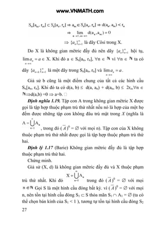 27
⇒ ∞
=1}{ nna là dãy Côsi trong X.
Do X là không gian mêtric đầy đủ nên dãy ∞
=1}{ nna hội tụ,
aa
n
n =
∞→
lim ∈ X. Khi đó a ∈ Sn[an, rn], ∀n ∈ vì ∀n ∈ ta có
dãy ∞
=+ 1}{ nkna là một dãy trong Sn[an, rn] và aa
n
n =
∞→
lim .
Giả sử b cũng là một điểm chung của tất cả các hình cầu
Sn[an, rn]. Khi đó ta có d(a, b) ≤ d(a, an) + d(an, b) ≤ 2rn,∀n ∈
⇒d(a,b) =0 ⇒ a=b.
Định nghĩa 1.19. Tập con A trong không gian mêtric X được
gọi là tập hợp thuộc phạm trù thứ nhất nếu nó là hợp của một họ
đếm được những tập con không đâu trù mật trong X (nghĩa là
, trong đó ( A )0
= ∅ với mọi n). Tập con của X không
thuộc phạm trù thứ nhất được gọi là tập hợp thuộc phạm trù thứ
hai.
Định lý 1.17 (Barie) Không gian mêtric đầy đủ là tập hợp
thuộc phạm trù thứ hai.
Chứng minh.
Giả sử (X, d) là không gian mêtric đầy đủ và X thuộc phạm
trù thứ nhất. Khi đó trong đó ( A )0
= ∅ với mọi
Gọi S là một hình cầu đóng bất kỳ. vì ( A )0
= ∅ với mọi
n, nên tồn tại hình cầu đóng S1 ⊂ S thỏa mãn S1 ∩ A1 = ∅ (ta có
thể chọn bán kính của S1 < 1 ), tương tự tồn tại hình cầu đóng S2
www.VNMATH.com
 