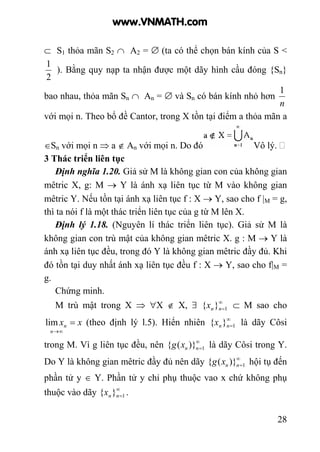 28
⊂ S1 thỏa mãn S2 ∩ A2 = ∅ (ta có thể chọn bán kính của S <
2
1
). Bằng quy nạp ta nhận được một dãy hình cầu đóng {Sn}
bao nhau, thỏa mãn Sn ∩ An = ∅ và Sn có bán kính nhỏ hơn
n
1
với mọi n. Theo bổ đề Cantor, trong X tồn tại điểm a thỏa mãn a
∈Sn với mọi n ⇒ a ∉ An với mọi n. Do đó Vô lý.
3 Thác triển liên tục
Định nghĩa 1.20. Giả sử M là không gian con của không gian
mêtric X, g: M → Y là ánh xạ liên tục từ M vào không gian
mêtric Y. Nếu tồn tại ánh xạ liên tục f : X → Y, sao cho f |M = g,
thì ta nói f là một thác triển liên tục của g từ M lên X.
Định lý 1.18. (Nguyên lí thác triển liên tục). Giả sử M là
không gian con trù mật của không gian mêtric X. g : M → Y là
ánh xạ liên tục đều, trong đó Y là không gian mêtric đầy đủ. Khi
đó tồn tại duy nhất ánh xạ liên tục đều f : X → Y, sao cho f|M =
g.
Chứng minh.
M trù mật trong X ⇒ ∀X ∉ X, ∃ ∞
=1}{ nnx ⊂ M sao cho
xx
n
n =
∞→
lim (theo định lý l.5). Hiển nhiên ∞
=1}{ nnx là dãy Côsi
trong M. Vì g liên tục đều, nên ∞
=1)}({ nnxg là dãy Côsi trong Y.
Do Y là không gian mêtric đầy đủ nên dãy ∞
=1)}({ nnxg hội tụ đến
phần tử y ∈ Y. Phần tử y chỉ phụ thuộc vao x chứ không phụ
thuộc vào dãy ∞
=1}{ nnx .
www.VNMATH.com
 