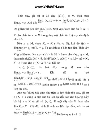 29
Thật vậy, giả sử ta Có dãy ∞
=1
'
}{ nnx ⊂ M, thoả mãn
xx
n
n =
∞→
'
lim .Khi đó:
Do g liên tục đều xxg
n
n =
∞→
)(lim '
. Như vậy, ta có ánh xạ f : X →
Y cho phần tử x ∈ X tương ứng với phần tử f(x) = y xác định
như trên.
Nếu x ∈ M, chọn Xn ≡ X ( ∀n ∈ N), khi đó f(x) =
x
n
n gxg =
∞→
)(lim ⇒f |M = g. Ta có ánh xạ f liên tục đều. Thật vậy
Vì g là liên tục đều suy ra ∀ε > 0, ∃δ > 0 sao cho ∀x1 , x2 ∈ M,
thoả mãn dX(Xl, X2) < δ, thì dY(g(X1), g(X2)) < ε. Lấy tuỳ ý X',
X’’ ∈ X sao cho dX(X’, X’’) < δ. Giả sử
∞
=1
'
}{ nnx . ∞
=1
''
}{ nnx là hai dãy trong M sao cho
xx
n
n =
∞→
'
lim xx
n
n =
∞→
''
lim . Khi đó ta có
⇒ (với n đủ lớn )
⇒ (với n đủ lớn ) ⇒ ⇒ f
liên tục đều.
Ánh xạ f được xác định như trên là duy nhất như vậy, giả sử
h : X → Y cũng là một ánh xạ liên tục đều sao cho h |M=g. Lấy
bất kỳ x ∈ X và giả sử ∞
=1}{ nnx là một dãy của M thoả mãn
XX
n
n =
∞→
lim . Khi đó, vì h là ánh xạ liên tục đều, nên ta có
Từ đó suy ra f = h.
www.VNMATH.com
 