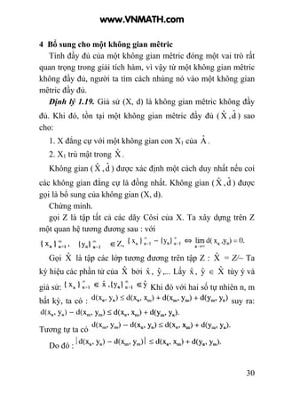 30
4 Bổ sung cho một không gian mêtric
Tính đầy đủ của một không gian mêtric đóng một vai trò rất
quan trọng trong giải tích hàm, vì vậy từ một không gian mêtric
không đầy đủ, người ta tìm cách nhúng nó vào một không gian
mêtric đầy đủ.
Định lý 1.19. Giả sử (X, d) là không gian mêtric không đầy
đủ. Khi đó, tồn tại một không gian mêtric đầy đủ ( Xˆ ,dˆ ) sao
cho:
1. X đẳng cự với một không gian con X1 của Aˆ .
2. X1 trù mật trong Xˆ .
Không gian ( Xˆ ,dˆ ) được xác định một cách duy nhất nếu coi
các không gian đẳng cự là đồng nhất. Không gian ( Xˆ ,dˆ ) được
gọi là bổ sung của không gian (X, d).
Chứng minh.
gọi Z là tập tất cả các dãy Côsi của X. Ta xây dựng trên Z
một quan hệ tương đương sau : với
Gọi Xˆ là tập các lớp tương đương trên tập Z : Xˆ = Z/~ Ta
ký hiệu các phần tử của Xˆ bởi xˆ , yˆ ,... Lấy xˆ , yˆ ∈ Xˆ tùy ý và
giả sử: Khi đó với hai số tự nhiên n, m
bất kỳ, ta có : suy ra:
Tương tự ta có
Do đó :
www.VNMATH.com
 