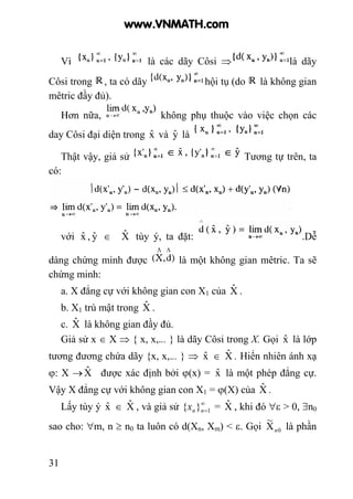 31
Vì là các dãy Côsi ⇒ là dãy
Côsi trong , ta có dãy hội tụ (do là không gian
mêtric đầy đủ).
Hơn nữa, không phụ thuộc vào việc chọn các
day Côsi đại diện trong xˆ và yˆ là
Thật vậy, giả sử Tương tự trên, ta
có:
với xˆ , yˆ ∈ Xˆ tùy ý, ta đặt: .Dễ
dàng chứng minh được là một không gian mêtric. Ta sẽ
chứng minh:
a. X đẳng cự với không gian con X1 của Xˆ .
b. X1 trù mật trong Xˆ .
c. Xˆ là không gian đầy đủ.
Giả sử x ∈ X ⇒ { x, x,... } là dãy Côsi trong X. Gọi xˆ là lớp
tương đương chứa dãy {x, x,... } ⇒ xˆ ∈ Xˆ . Hiển nhiên ánh xạ
ϕ: X →Xˆ được xác định bởi ϕ(x) = xˆ là một phép đẳng cự.
Vậy X đẳng cự với không gian con X1 = ϕ(X) của Xˆ .
Lấy tùy ý xˆ ∈ Xˆ , và giả sử ∞
=1}{ nnx = Xˆ , khi đó ∀ε > 0, ∃n0
sao cho: ∀m, n ≥ n0 ta luôn có d(Xn, Xm) < ε. Gọi 0X
~
n là phần
www.VNMATH.com
 