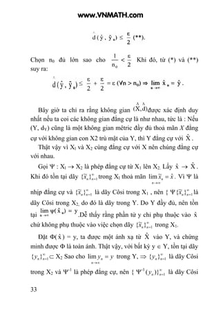 33
Chọn n0 đủ lớn sao cho Khi đó, từ (*) và (**)
suy ra:
Bây giờ ta chỉ ra rằng không gian được xác định duy
nhất nếu ta coi các không gian đẳng cự là như nhau, tức là : Nếu
(Y, dY) cũng là một không gian mêtric đầy đủ thoả mãn X đẳng
cự với không gian con X2 trù mật của Y, thì Y đẳng cự với Xˆ .
Thật vậy vì Xl và X2 cùng đẳng cự với X nên chúng đẳng cự
với nhau.
Gọi Ψ : Xl → X2 là phép đẳng cự từ X1 lên X2. Lấy xˆ → Xˆ .
Khi đó tồn tại dãy ∞
=1}~{ nnx trong Xl thoả mãn xx
n
n
ˆ~lim =
∞→
. Vì Ψ là
nhịp đẳng cự và ∞
=1}~{ nnx là dãy Côsi trong X1 , nên { Ψ ∞
=1}~{ nnx là
dãy Côsi trong X2, do đó là dãy trong Y. Do Y đầy đủ, nên tồn
tại .Dễ thấy rằng phần tử y chỉ phụ thuộc vào xˆ
chứ không phụ thuộc vào việc chọn dãy ∞
=1}~{ nnx trong X1.
Đặt Φ( xˆ ) = y, ta được một ánh xạ từ Xˆ vào Y, và chứng
minh được Φ là toàn ánh. Thật vậy, với bất kỳ y ∈ Y, tồn tại dãy
∞
=1}{ nny ⊂ X2 Sao cho yy
n
n =
∞→
lim trong Y, ⇒ ∞
=1}{ nny là dãy Côsi
trong X2 và Ψ-1
là phép đẳng cự, nên { Ψ-1 ∞
=1)}( nny là dãy Côsi
www.VNMATH.com
 