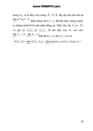 34
trong X1, và là dãy Côsi trong Xˆ . Vì Xˆ đầy đủ cho nên tồn tại
. Hiển nhiên Φ( xˆ ) = y. Để kết thúc chứng minh,
ta chứng minh Φ là một phép đẳng cự. Thật vậy, lấy xˆ , yˆ ∈ Xˆ ,
và giả sử ∞
=1}ˆ{ nnx và ∞
=1}~{ nny là hai dãy của X1 sao cho:
Đặt Φ( xˆ ) = u, Φ( yˆ ) = v ta có:
www.VNMATH.com
 