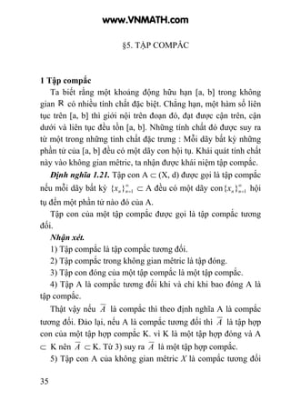 35
§5. TẬP COMPẮC
1 Tập compắc
Ta biết rằng một khoảng động hữu hạn [a, b] trong không
gian có nhiều tính chất đặc biệt. Chẳng hạn, một hàm số liên
tục trên [a, b] thì giới nội trên đoạn đó, đạt được cận trên, cận
dưới và liên tục đều tồn [a, b]. Những tính chất đó được suy ra
từ một trong những tính chất đặc trưng : Mỗi dãy bất kỳ những
phần tử của [a, b] đều có một dãy con hội tụ. Khái quát tính chất
này vào không gian mêtric, ta nhận được khái niệm tập compắc.
Định nghĩa 1.21. Tập con A ⊂ (X, d) được gọi là tập compắc
nếu mỗi dãy bất kỳ ∞
=1}{ nnx ⊂ A đều có một dãy con ∞
=1}{ nnx hội
tụ đến một phần tử nào đó của A.
Tập con của một tập compắc được gọi là tập compắc tương
đối.
Nhận xét.
1) Tập compắc là tập compắc tương đối.
2) Tập compắc trong không gian mêtric là tập đóng.
3) Tập con đóng của một tập compắc là một tập compắc.
4) Tập A là compắc tương đối khi và chỉ khi bao đóng A là
tập compắc.
Thật vậy nếu A là compắc thì theo định nghĩa A là compắc
tương đối. Đảo lại, nếu A là compắc tương đối thì A là tập hợp
con của một tập hợp compắc K. vì K là một tập hợp đóng và A
⊂ K nên A ⊂ K. Từ 3) suy ra A là một tập hợp compắc.
5) Tập con A của không gian mêtric X là compắc tương đối
www.VNMATH.com
 
