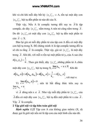 36
khi và chỉ khi mỗi dãy bất kỳ ∞
=1}{ nnx ⊂ A, tồn tại một dãy con
∞
=1}{ nknx hội tụ đến phần tử nào đó của X.
Thật vậy, Nếu A là compắc tương đối suy ra A là tập
compắc, do dãy ∞
=1}{ nnx nằm trong A nên nó cũng nằm trong A .
Do đó ∞
=1}{ nnx có một dãy con ∞
=1}{ nknx hội tụ đến một phần tử
của A ⊂ X.
Đảo lại giả sử mỗi dãy phần tử của tập con A đều có một dãy
con hội tụ trong X. Để chứng minh A là tập compắc tương đối ta
sẽ chỉ ra rằng A là compắc. Thật vậy, giả sử ∞
=1}{ nnx là một dãy
trong A . Khi đó, với mỗi n tồn tại một phần tử yn của A sao cho
. Theo giả thiết, dãy ∞
=1}{ nny những phần tử A chứa
một dãy con ∞
=1}{ nkny hội tụ trong X, . Khi đó
, với mọi n.
Vì , nên từ bất đẳng thức trên suy ra
.
vì A đóng nên x ∉ A . Như vậy mỗi dãy phần tử ∞
=1}{ nnx của
A đều có một dãy con ∞
=1}{ nknx hội tụ đến một phần tử x của A .
Vậy A là compắc.
2 Tập giới nội và tập hữu toàn giới nội
Định nghĩa 1.22 Tập con A của không gian mêtric (X, d)
được gọi là giới nội nếu nó là tập con của một hình cầu nào đó.
www.VNMATH.com
 
