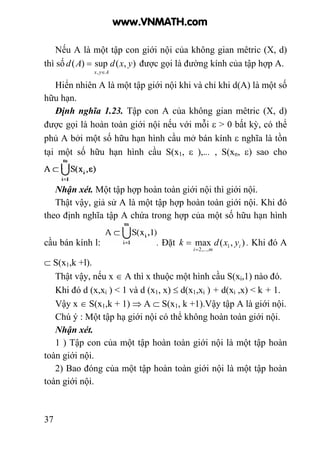 37
Nếu A là một tập con giới nội của không gian mêtric (X, d)
thì số ),(sup)(
,
yxdAd
Ayx ∈
= được gọi là đường kính của tập hợp A.
Hiển nhiên A là một tập giới nội khi và chỉ khi d(A) là một số
hữu hạn.
Định nghĩa 1.23. Tập con A của không gian mêtric (X, d)
được gọi là hoàn toàn giới nội nếu với mỗi ε > 0 bất kỳ, có thể
phủ A bởi một số hữu hạn hình cầu mở bán kính ε nghĩa là tồn
tại một số hữu hạn hình cầu S(x1, ε ),... , S(xn, ε) sao cho
Nhận xét. Một tập hợp hoàn toàn giới nội thì giới nội.
Thật vậy, giả sử A là một tập hợp hoàn toàn giới nội. Khi đó
theo định nghĩa tập A chứa trong hợp của một số hữu hạn hình
cầu bán kính l: . Đặt ),(max 1
,...,2
i
mi
yxdk
=
= . Khi đó A
⊂ S(x1,k +l).
Thật vậy, nếu x ∈ A thì x thuộc một hình cầu S(xi,1) nào đó.
Khi đó d (x,xi ) < 1 và d (x1, x) ≤ d(x1,xi ) + d(xi ,x) < k + 1.
Vậy x ∈ S(x1,k + 1) ⇒ A ⊂ S(x1, k +1).Vậy tập A là giới nội.
Chú ý : Một tập hạ giới nội có thể không hoàn toàn giới nội.
Nhận xét.
1 ) Tập con của một tập hoàn toàn giới nội là một tập hoàn
toàn giới nội.
2) Bao đóng của một tập hoàn toàn giới nội là một tập hoàn
toàn giới nội.
www.VNMATH.com
 