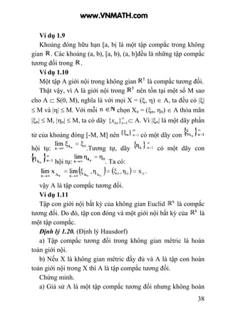 38
Ví dụ 1.9
Khoảng đóng hữu hạn [a, bị là một tập compắc trong không
gian . Các khoảng (a, b), [a, b), (a, b]đều là những tập compắc
tương đối trong .
Ví dụ 1.10
Một tập A giới nội trong không gian là compắc tương đối.
Thật vậy, vì A là giới nội trong nên tồn tại một số M sao
cho A ⊂ S(0, M), nghĩa là với mọi X = (ξ, η) ∈ A, ta đều có |ξ|
≤ M và |η| ≤ M. Với mỗi chọn Xn = (ξn, ηn) ∈ A thỏa mãn
|ξn| ≤ M, |ηn| ≤ M, ta có dãy ∞
=1}{ nknx ⊂ A. Vì |ξn| là một dãy phần
tử của khoảng đóng [-M, M] nên có một dãy con
hội tụ: .Tương tự, dãy có một dãy con
hội tụ: . Ta có:
vậy A là tập compắc tương đối.
Ví dụ 1.11
Tập con giới nội bất kỳ của không gian Euclid là compắc
tương đối. Do đó, tập con đóng và một giới nội bất kỳ của là
một tập compắc.
Định lý 1.20. (Định lý Hausdorf)
a) Tập compắc tương đối trong không gian mêtric là hoàn
toàn giới nội.
b) Nếu X là không gian mêtric đầy đủ và A là tập con hoàn
toàn giới nội trong X thì A là tập compắc tương đối.
Chứng minh.
a) Giả sử A là một tập compắc tương đối nhưng không hoàn
www.VNMATH.com
 