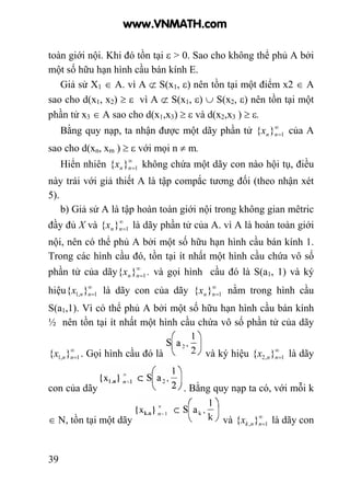 39
toàn giới nội. Khi đó tồn tại ε > 0. Sao cho không thể phủ A bởi
một số hữu hạn hình cầu bán kính E.
Giả sử X1 ∈ A. vì A ⊄ S(x1, ε) nên tồn tại một điểm x2 ∈ A
sao cho d(x1, x2) ≥ ε vì A ⊄ S(x1, ε) ∪ S(x2, ε) nên tồn tại một
phần tử x3 ∈ A sao cho d(x1,x3) ≥ ε và d(x2,x3 ) ≥ ε.
Bằng quy nạp, ta nhận được một dãy phần tử ∞
=1}{ nnx của A
sao cho d(xn, xm ) ≥ ε với mọi n ≠ m.
Hiển nhiên ∞
=1}{ nnx không chứa một dãy con nào hội tụ, điều
này trái với giả thiết A là tập compắc tương đối (theo nhận xét
5).
b) Giả sử A là tập hoàn toàn giới nội trong không gian mêtric
đầy đủ X và ∞
=1}{ nnx là dãy phần tử của A. vì A là hoàn toàn giới
nội, nên có thể phủ A bởi một số hữu hạn hình cầu bán kính 1.
Trong các hình cầu đó, tồn tại ít nhất một hình cầu chứa vô số
phần tử của dãy ∞
=1}{ nnx . và gọi hình cầu đó là S(a1, 1) và ký
hiệu ∞
=1,1 }{ nnx là dãy con của dãy ∞
=1}{ nnx nằm trong hình cầu
S(a1,1). Vì có thể phủ A bởi một số hữu hạn hình cầu bán kính
½ nên tồn tại ít nhất một hình cầu chứa vô số phần tử của dãy
∞
=1,1 }{ nnx . Gọi hình cầu đó là và ký hiệu ∞
=1,2 }{ nnx là dãy
con của dãy . Bằng quy nạp ta có, với mỗi k
∈ N, tồn tại một dãy và ∞
=1, }{ nnkx là dãy con
www.VNMATH.com
 