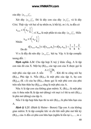 40
của dãy ∞
=− 1,1 }{ nnkx
Xét dãy ∞
=1, }{ nnnx Đó là dãy con của dãy ∞
=1}{ nnx và là dãy
Côsi. Thật vậy với hai số tự nhiên m, k bất kỳ, m ≥ k, ta đều có
, vì Xnm là một phần tử của dãy ∞
=1, }{ nnkx Hiển
Nhiên
Do đó
Vì x là đầy đủ nên dãy ∞
=1, }{ nnnx hội tụ. Vậy A là tập compắc
tương đối.
Định nghĩa 1.24. Cho tập hợp X tuỳ ý khác rỗng, A là tập
con nào đó của X. Một họ (Bi)i∈I các tạp con của X được gọi là
một phủ của tập con A nếu . Khi đó ta cũng nói họ
(Bi)i∈I Phủ tập A. Nếu (Bi)i∈I là một phủ của tập A, họ con
(Bj)j∈K (K ⊂I) của họ (Bi)i∈I được gọi là một phủ con của phủ
trên nếu bản thân họ (Bj)j∈K cũng là một phủ của A.
Nêu A là tập con của không gian mêtric X, (Bi)i∈I là một phủ
của A thỏa mãn Bi là tập mở (đóng) với mọi i∈I thì ta nói (Bi)i∈I
là phủ mở (đóng) của tập A.
Nếu I là tập hợp hữu hạn thì ta nói (Bi)i∈I là phủ hữu hạn của
A.
Định lý 1.21. (Định lý Hainơ - Boren) Tập con A của không
gian mêtric X là tập compắc khi và chỉ khi mỗi phủ mở bất kỳ
(Bi)i∈I của A đều có phủ con hữu hạn (nghĩa là tồn tại i1,... , in ∈
www.VNMATH.com
 
