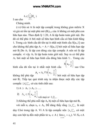 41
I sao cho
Chứng minh.
(⇒) Giả sử A là một tập compắ( trong không gian mêtric X
và giả sử tồn tại một phủ mở (Bi)i∈I của A không có một phủ con
hữu hạn nào. Theo định lý 1.20, A là tập hoàn toàn giới nội. Do
đó có thể phủ A bởi một số hữu hạn hình cầu có bán kính bằng
1. Trong các hình cầu đó tồn tại ít nhất một hình cầu S[a1,1] sao
cho không thể phủ tập A1 = A ∩ S[a1,1] bởi một số hữu hạn tập
mở B1.Do A1 là tập con đóng của tập compắc A nên nó là tập
compắc. vì vậy A1 là tập hoàn toàn giới nội. Suy ra cỏ thể phủ
A1 bởi một số hữu hạn hình cầu đóng bán kính ½ . Trong các
hình cầu đó tồn tại ít nhất một hình cầu sao Cho
không thể phủ tập bởi một số hữu hạn tập
mở B;. Tiếp tục quá trình này ta nhận được một dãy các tập
compắc ∞
=1}{ nnA có các tính chất sau:
1) A ⊃ A1 ⊃ A2 ⊃ ….
với mọi n= 1,2,...
3) Không thể phủ mỗi tập An bị một cố hữu hạn tập mở Bi.
với mỗi n, chọn xn ∈ An. Dễ dàng thấy rằng ∞
=1}{ nnx là một
day Côsi trong tập A. Vì A là tập compắc nên ∞
=1}{ nnx có một
day con hột tụ đến một phần tử x0 ∈ A ( 0lim xx
n
n =
∞→
). Vì X0 ∈A
www.VNMATH.com
 