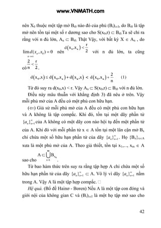 42
nên X0 thuộc một tập mở Bi0 nào đó của phủ (Bi)i∈I, do Bi0 là tập
mở nên tồn tại một số r dương sao cho S(x0,r) ⊂ Bi0.Ta sẽ chỉ ra
rằng với n đủ lớn, Au ⊂ Bi0. Thật Vậy, với bất kỳ X ∈ An , do
0),(lim 0 =
∞→
xxd
n
n nên với n đủ lớn, ta cũng
có .
Từ đó suy ra d(x0,x) < r. Vậy An ⊂ S(x0,r) ⊂ Bi0 với n đủ lớn.
Điều này mâu thuẫn với khẳng định 3) đã nêu ở trên. Vậy
mỗi phủ mở của A đều có một phủ con hữu hạn.
(⇐) Giả sử mỗi phủ mở của A đều có một phủ con hữu hạn
và A không là tập compắc. Khi đó, tồn tại một dãy phần tử
∞
=1}{ nna của A không có một dãy con nào hội tụ đến một phần tử
của A. Khi đó với mỗi phần tử x ∈ A tồn tại một lân cận mở Bx
chỉ chứa một số hữu hạn phần tử của dãy ∞
=1}{ nna . Họ {Bx}x∈A
xưa là một phủ mở của A. Theo giả thiết, tồn tại x1,..., xm ∈ A
sao cho .
Từ bao hàm thức trên suy ra rằng tập hợp A chỉ chứa một số
hữu hạn phần tử của dãy ∞
=1}{ nna ⊂ A. Vô lý vì dãy ∞
=1}{ nna nằm
trong A. Vậy A là một tập hợp compắc.
Hệ quả. (Bổ đề Hainơ - Boren) Nếu A là một tập con đóng và
giới nội của không gian C và (Bi)i∈I là một họ tập mở sao cho
www.VNMATH.com
 