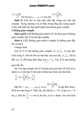 43
thì tồn tại i1 ,... , in ∈ I sao cho
Định lý 1.21 cho ta một tính chất đặc trưng của một tập
compắc. Trong chương 4 ta sẽ thấy trong tổng đại cương người
ta lấy tính chất này làm định nghĩa của không gian compắc.
3 Không gian compắc
Định nghĩa 1.25 Không gian mêtric (X, d) được gọi là không
gian compắc nếu X là một tập compắc.
Đính lý 1.22. Không gian mêtric compắc là không gian đầy
đủ và khả li
Chứng minh.
Giả sử X là một không gian compắc và ∞
=1}{ nnx là một dãy
Côsi trong X. Khi đó tồn tại một dãy con của dãy ∞
=1}{ nnx hội tụ
đến x0∈ X. Dễ dàng thấy rằng 0lim xx
n
n =
∞→
. Vậy X là một không
gian đầy đủ.
Do X là tập compắc nên X là hoàn toàn giới nội với mỗi số tự
nhiên n, có thể phủ X bởi một số hữu hạn hình cầu bán kính
Đặt Mn = {an,1 ….. ,au,kn}, ta có là tập đếm được.
M là trù mật trong X. Thật vậy, lấy bất kỳ x ∈ X, và giả sử ε > 0
tuỳ ý. Khi đó ε<
0
1
n
với n0 đủ lơn, ta có x thuộc vào một hình
www.VNMATH.com
 