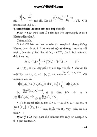44
cầu nào đó. Do đó . Vậy X là
không gian khả li.
4 Hàm số liên tục trên một tập hợp compắc
Định lý 1.23. Nêu hàm số f liên tục trên tập compắc A thì f
liên tục đều trên A.
Chứng minh.
Giả sử f là hàm số liên tục trên tập compắc A nhưng không
liên tục đều trên A. Khi đó, tồn tại một số dương ε sao cho với
mọi n, đều tồn tại hai phân tử X’u và X’’u của A thoả mãn các
điều kiện sau:
vì ∞
=1
'
}{ nnx là một dãy phần tử của tập cotnpắc A nên tồn tại
một dãy con ∞
=1
'
}{ nknx của ∞
=1
'
}{ nnx sao cho . Với
mọi n, ta đều có:
Do , từ bất đẳng thức trên suy ra
, tức là .
Vì f liên tục tại điểm x0 nên từ x’kn → x0 và x’’kn → x0, suy ra
, mâu thuẫn với (1). Vậy f liên tục đều
trên A.
Định lý 1.24. Nếu hàm số f liên tục trên một tập compắc A
thì f giới nội trên A.
www.VNMATH.com
 