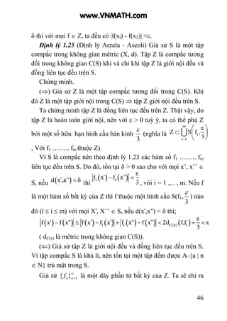 46
δ thì với mọi f ∈ Z, ta đều có |f(xl) - f(x2)| <ε.
Định lý 1.25 (Định lý Arzela - Ascoli) Giả sử S là một tập
compắc trong không gian mêtric (X, d). Tập Z là compắc tương
đối trong không gian C(S) khi và chỉ khi tập Z là giới nội đều và
đồng liên tục đều trên S.
Chứng minh.
(⇒) Giả sử Z là một tập compắc tương đối trong C(S). Khi
đó Z là một tập giới nội trong C(S) ⇒ tập Z giới nội đều trên S.
Ta chứng minh tập Z là đồng liên tục đều trên Z. Thật vậy, do
tập Z là hoàn toàn giới nội, nên với ε > 0 tuỳ ý, ta có thể phủ Z
bởi một số hữu hạn hình cầu bán kính
3
ε
(nghĩa là
, Với f1 …….. fm thuộc Z).
Vì S là compắc nên theo định lý 1.23 các hàm số f1 …….. fm
liên tục đều trên S. Do đó, tồn tại δ > 0 sao cho với mọi x’, x’’ ∈
S, nếu thì , với i = 1 ,... , m. Nếu f
là một hàm số bất kỳ của Z thì f thuộc một hình cầu S(f1,
3
ε
) nào
đó (l ≤ i ≤ m) với mọi X', X’’ ∈ S, nếu d(x',x") < δ thì;
( dC(s) là mêtric trong không gian C(S)).
(⇐) Giả sử tập Z là giới nội đều và đồng liên tục đều trên S.
Vì tập compắc S là khả li, nên tồn tại một tập đếm được A-{a | n
∈ N} trù mật trong S.
Giả sử ∞
=1}{ nnf là một dãy phần tử bất kỳ của Z. Ta sẽ chỉ ra
www.VNMATH.com
 
