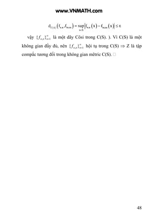 48
vậy ∞
=1, }{ nnnf là một dãy Côsi trong C(S). ). Vì C(S) là một
không gian đầy đủ, nên ∞
=1, }{ nnnf hội tụ trong C(S) ⇒ Z là tập
compắc tương đối trong không gian mêtric C(S).
www.VNMATH.com
 