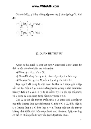 4
Giả sử (Mi)i ∈ I là họ những tập con tùy ý của tập hợp Y. Khi
đó:
§2. QUAN HỆ THỨ TỰ
Quan hệ hai ngôi ≤ trên tập hợp X được gọi là một quan hệ
thứ tự nếu các điều kiện sau thỏa mãn:
a) Phản xạ: x ≤ x , ∀x ∈ X.
b) Phản đối xứng: ∀x, y ∈ X, nếu x ≤ y và y ≤ x thì x = y.
c) Bắc cầu: ∀x, y, z ∈ X, nếu x ≤ y và y ≤ z thì x ≤ z.
Tập hợp X đã trang bị một quan hệ thứ tự ≤ được gọi là tập
sắp thứ tự. Nếu x ≤ y, ta nói x đứng trước y, hay x nhỏ hơn hoặc
bàng y. Khi x ≤ y và x ≠ y, ta sẽ viết x < y. Ta nói hai phần tử x
và y trong X là so sánh được nếu x ≤ y hoặc y ≤ x.
Cho X là tập sắp thứ tự. Phần tử a ∈ X được gọi là phần tử
cực tiểu (tương ứng cực đại) trong X, nếu ∀X ∈ X, điều kiện x
≤ a (tương ứng a ≤ x) kéo theo x = a. Trong một tập sắp thứ tự
không nhất thiết phải luôn có phần tử cực tiểu (cực đại), và cũng
có thể có nhiều phần tử cực tiểu (cực đại) khác nhau.
www.VNMATH.com
 