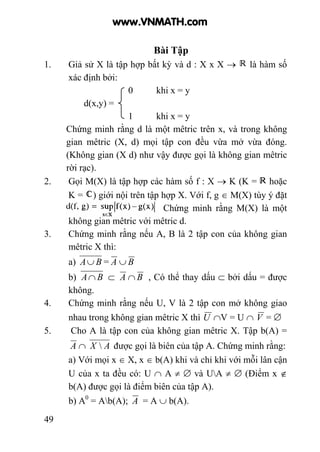 49
Bài Tập
1. Giả sử X là tập hợp bất kỳ và d : X x X → là hàm số
xác định bởi:
0 khi x = y
d(x,y) =
1 khi x = y
Chứng minh rằng d là một mêtric trên x, và trong không
gian mêtric (X, d) mọi tập con đều vừa mở vừa đóng.
(Không gian (X d) như vậy được gọi là không gian mêtric
rời rạc).
2. Gọi M(X) là tập hợp các hàm số f : X → K (K = hoặc
K = ) giới nội trên tập hợp X. Với f, g ∈ M(X) tùy ý đặt
. Chứng minh rằng M(X) là một
không gian mêtric với mêtric d.
3. Chứng minh rằng nếu A, B là 2 tập con của không gian
mêtric X thì:
a) BA∪ = A ∪ B
b) BA∩ ⊂ A ∩ B , Có thể thay dấu ⊂ bởi dấu = được
không.
4. Chứng minh rằng nếu U, V là 2 tập con mở không giao
nhau trong không gian mêtric X thì U ∩V = U ∩ V = ∅
5. Cho A là tập con của không gian mêtric X. Tập b(A) =
A ∩ AX  được gọi là biên của tập A. Chứng minh rằng:
a) Với mọi x ∈ X, x ∈ b(A) khi và chỉ khi với mỗi lân cận
U của x ta đều có: U ∩ A ≠ ∅ và UA ≠ ∅ (Điểm x ∉
b(A) được gọi là điểm biên của tập A).
b) A0
= Ab(A); A = A ∪ b(A).
www.VNMATH.com
 