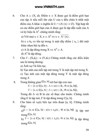 50
6. Cho A ⊂ (X, d). Điểm x ∈ X được gọi là điểm giới hạn
của tập A nếu mỗi lân cận U của x đều chứa ít nhất một
điểm của A khác x (nghĩa là U ∩ (A{x} ≠ ∅). Tập hợp tất
cả các điểm giới hạn của A được gọi là tập dẫn xuất của A
và ký hiệu là Ad
. chứng minh rằng:
a) Với mọi x ∈ X, x ∈ Ad
⇔ x ∈ {x}A .
b) x ∈Ad ⇔ tồn tại trong A một dãy điểm { xn } đôi một
khác nhau hội tụ đến x.
c) A là tập đóng trong X ⇔ Ad
⊂ A.
d) Ad
là tập đóng.
7. Cho f : (X,dx) → (Y,dY) Chứng minh rằng các điều kiện
sau là tương đương:
a) Ánh xạ f là liên tục.
b) Tạo ảnh của mỗi tập mở trong Y là một tập mở trong X.
c) Tạo ảnh của một tập đóng trong Y là một tập đóng
trong X.
8. Trong không gian xét hai tập con sau:
Trong đó A và B là các số thực cho trước. Chứng minh
rằng E là tập mở, F là tập đóng trong C[a, b].
9. Cho hàm số x0(t) liên tục trên đoạn [a, b]. Chứng minh
rằng:
a) là tập mở
trong
b) là tập đóng
trong .
www.VNMATH.com
 