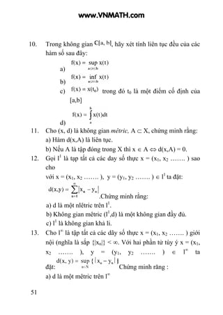 51
10. Trong không gian , hãy xét tính liên tục đều của các
hàm số sau đây:
a)
b)
c) trong đó t0 là một điểm cố định của
[a,b]
d)
11. Cho (x, d) là không gian mêtric, A ⊂ X, chứng minh rằng:
a) Hàm d(x,A) là liên tục.
b) Nếu A là tập đóng trong X thì x ∈ A ⇔ d(x,A) = 0.
12. Gọi l1
là tạp tất cả các day số thực x = (x1, x2 ……. ) sao
cho
với x = (x1, x2 ……. ), y = (y1, y2 ……. ) ∈ l1
ta đặt:
.Chứng minh rằng:
a) d là một nlêtric trên l1
.
b) Không gian mêtric (l1
,d) là một không gian đầy đủ.
c) l1
là không gian khả li.
13. Cho l∞
là tập tất cả các dãy số thực x = (x1, x2 ……. ) giới
nội (nghĩa là sắp {|xn|} < ∞. Với hai phần tử tùy ý x = (x1,
x2 ……. ), y = (y1, y2 ……. ) ∈ l∞
ta
đặt: Chứng minh răng :
a) d là một mêtric trên l∞
www.VNMATH.com
 