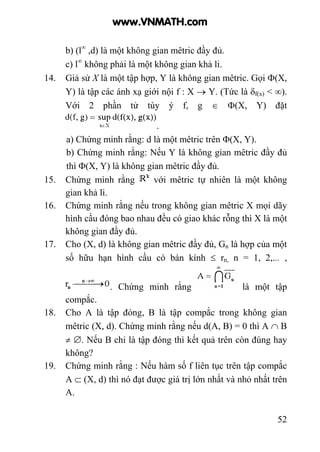 52
b) (l∞
,d) là một không gian mêtric đầy đủ.
c) l∞
không phải là một không gian khả li.
14. Giả sử X là một tập hợp, Y là không gian mêtric. Gọi Φ(X,
Y) là tập các ánh xạ giới nội f : X → Y. (Tức là δf(x) < ∞).
Với 2 phần tử tùy ý f, g ∈ Φ(X, Y) đặt
.
a) Chứng minh rằng: d là một mêtric trên Φ(X, Y).
b) Chứng minh rằng: Nếu Y là không gian mêtric đầy đủ
thì Φ(X, Y) là không gian mêtric đầy đủ.
15. Chứng mình rằng với mêtric tự nhiên là một không
gian khả li.
16. Chứng minh rằng nếu trong không gian mêtric X mọi dãy
hình cầu đóng bao nhau đều có giao khác rỗng thì X là một
không gian đầy đủ.
17. Cho (X, d) là không gian mêtric đầy đủ, Gn là hợp của một
số hữu hạn hình cầu có bán kính ≤ rn, n = 1, 2,... ,
. Chứng minh rằng là một tập
compắc.
18. Cho A là tập đóng, B là tập compắc trong không gian
mêtric (X, d). Chứng minh rằng nếu d(A, B) = 0 thì A ∩ B
≠ ∅. Nếu B chỉ là tập đóng thì kết quả trên còn đúng hay
không?
19. Chứng minh rằng : Nếu hàm số f liên tục trên tập compắc
A ⊂ (X, d) thì nó đạt được giá trị lớn nhất và nhỏ nhất trên
A.
www.VNMATH.com
 