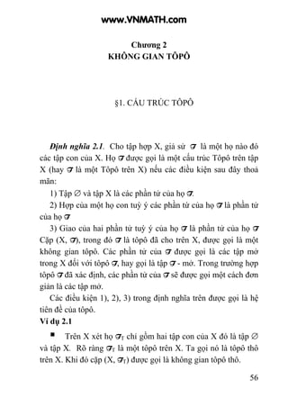 56
Chương 2
KHÔNG GIAN TÔPÔ
§1. CẤU TRÚC TÔPÔ
Định nghĩa 2.1. Cho tập hợp X, giả sử T là một họ nào đó
các tập con của X. Họ T được gọi là một cấu trúc Tôpô trên tập
X (hay T là một Tôpô trên X) nếu các điều kiện sau đây thoả
mãn:
1) Tập ∅ và tập X là các phần tử của họ T.
2) Hợp của một họ con tuỳ ý các phần từ của họ T là phần tử
của họ T
3) Giao của hai phần tử tuỳ ý của họ T là phần tử của họ T
Cặp (X, T), trong đó T là tôpô đã cho trên X, được gọi là một
không gian tôpô. Các phần tử của T được gọi là các tập mở
trong X đối với tôpô T, hay gọi là tập T - mở. Trong trường hợp
tôpô T đã xác định, các phần tử của T sẽ được gọi một cách đơn
giản là các tập mở.
Các điều kiện 1), 2), 3) trong định nghĩa trên được gọi là hệ
tiên đề của tôpô.
Ví dụ 2.1
Trên X xét họ TT chỉ gồm hai tập con của X đó là tập ∅
và tập X. Rõ ràng TT là một tôpô trên X. Ta gọi nó là tôpô thô
trên X. Khi đó cặp (X, TT) được gọi là không gian tôpô thô.
www.VNMATH.com
 