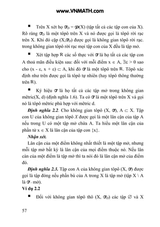 57
Trên X xét họ TD = P(X) (tập tất cả các tập con của X).
Rõ ràng TD là một tôpô trên X và nó được gọi là tôpô rời rạc
trên X. Khi đó cặp (X,TD) được gọi là không gian tôpô rời rạc.
trong không gian tôpô rời rạc mọi tập con của X đều là tập mở.
Xét tập hợp các số thực với T là họ tất cả các tập con
A thoả mãn điều kiện sau: đối với mỗi điểm x ∈ A, ∃ε > 0 sao
cho (x - ε, x + ε) ⊂ A, khi đó T là một tôpô trên . Tôpô xác
định như trên được gọi là tôpô tự nhiên (hay tôpô thông thường
trên ).
Ký hiệu T là họ tất cả các tập mở trong không gian
mêtric(X, d) (định nghĩa 1.6). Ta có T là một tôpô trên X và gọi
nó là tôpô mêtric phù hợp với mêtric d.
Định nghĩa 2.2. Cho không gian tôpô (X, T), A ⊂ X. Tập
con U của không gian tôpô X được gọi là một lân cận của tập A
nếu trong U có một tập mở chứa A. Ta hiểu một lân cận của
phần tử x ∈ X là lân cận của tập con {x}.
Nhận xét.
Lân cận của một điểm không nhất thiết là một tập mở, nhưng
mỗi tập mở bất kỳ là lân cận của mọi điểm thuộc nó. Nếu lân
càn của một điểm là tập mở thì ta nói đó là lân cận mở của điểm
đó.
Định nghĩa 2.3. Tập con A của không gian tôpô (X, T) được
gọi là tập đóng nếu phần bù của A trong X là tập mở (tập X  A
là T - mở).
Ví dụ 2.2
Đối với không gian tôpô thô (X, TD) các tập ∅ và X
www.VNMATH.com
 