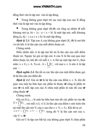 58
đồng thời vừa là tập mở. vừa là tập đóng.
Trong không gian tôpô rời rạc mọi tập con của X đồng
thời vừa là tập mở vừa là tập đóng.
Trong không gian tôpô (R,T) với tổng tự nhiên T mỗi
khoảng mở (a, b) = {x : a < x < b} là một tập mở, mỗi khoảng
đóng [a, b] - { x:a ≤ x ≤ b} là một tập đóng.
Định lý 2.1. Tập con A của không gian tôpô (X, T) là mở khi
và chỉ khi A là lân cận của mỗi điểm thuộc nó.
Chứng minh.
Hiển nhiên nếu A là tập mở thì nó là lân cận của mỗi điểm
thuộc nó. Ngược lại giả sử tập con A của X là lân cạn qua mọi
điểm thuộc nó, khi đó với mỗi x ∈ A tồn tại một tập mở Ux thoả
mãn: x ∈ Ux ⊂ A. Ta có . vì Ux ∈ T với mọi x ∈ A nên A là tập
mở.
Định nghĩa 2.4. Họ tất cả các lân cận của một điểm được gọi
là hệ lân cận của điểm đó.
Định lý 2.2. Giả sử U là hệ lân cận của điểm x ∈ X, khi đó
giao của một họ hữu hạn các phần tử thuộc U cũng là phần tử
của U và mỗi tập con của X chứa một phần tử nào đó của U
cũng thuộc U
Chứng minh.
Giả sử (Ui)i ∈ I là một họ hữu hạn nào đó các phần tử của U,
, với mỗi i∈I, vì Ui là lân cận của điểm x nên luôn tồn
tại một lân cận mở Vi của x sao cho x ∈ Vi ⊂ Ui. Khi đó ta có
trong đó V là lân cận mở của x.
vậy U ∈ U
Giả sử U là tập con bất kỳ của không gian tôpô X chứa phần
www.VNMATH.com
 