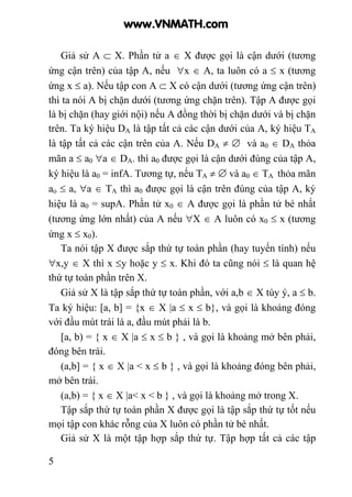 5
Giả sử A ⊂ X. Phần tử a ∈ X được gọi là cận dưới (tương
ứng cận trên) của tập A, nếu ∀x ∈ A, ta luôn có a ≤ x (tương
ứng x ≤ a). Nếu tập con A ⊂ X có cận dưới (tương ứng cận trên)
thì ta nói A bị chặn dưới (tương ứng chặn trên). Tập A được gọi
là bị chặn (hay giới nội) nếu A đồng thời bị chặn dưới và bị chặn
trên. Ta ký hiệu DA là tập tất cả các cận dưới của A, ký hiệu TA
là tập tất cả các cận trên của A. Nếu DA ≠ ∅ và a0 ∈ DA thỏa
mãn a ≤ a0 ∀a ∈ DA. thì a0 được gọi là cận dưới đúng của tập A,
ký hiệu là a0 = infA. Tương tự, nếu TA ≠ ∅ và a0 ∈ TA thỏa mãn
ao ≤ a, ∀a ∈ TA thì a0 được gọi là cận trên đúng của tập A, ký
hiệu là a0 = supA. Phần tử x0 ∈ A được gọi là phần tử bé nhất
(tương ứng lớn nhất) của A nếu ∀X ∈ A luôn có x0 ≤ x (tương
ứng x ≤ x0).
Ta nói tập X được sắp thứ tự toàn phần (hay tuyến tính) nếu
∀x,y ∈ X thì x ≤y hoặc y ≤ x. Khi đó ta cũng nói ≤ là quan hệ
thứ tự toàn phần trên X.
Giả sử X là tập sắp thứ tự toàn phần, với a,b ∈ X tùy ý, a ≤ b.
Ta ký hiệu: [a, b] = {x ∈ X |a ≤ x ≤ b}, và gọi là khoảng đóng
với đầu mút trái là a, đầu mút phải là b.
[a, b) = { x ∈ X |a ≤ x ≤ b } , và gọi là khoảng mở bên phải,
đóng bên trái.
(a,b] = { x ∈ X |a < x ≤ b } , và gọi là khoảng đóng bên phải,
mở bên trái.
(a,b) = { x ∈ X |a< x < b } , và gọi là khoảng mở trong X.
Tập sắp thứ tự toàn phần X được gọi là tập sắp thứ tự tốt nếu
mọi tập con khác rỗng của X luôn có phần tử bé nhất.
Giả sử X là một tập hợp sắp thứ tự. Tập hợp tất cả các tập
www.VNMATH.com
 