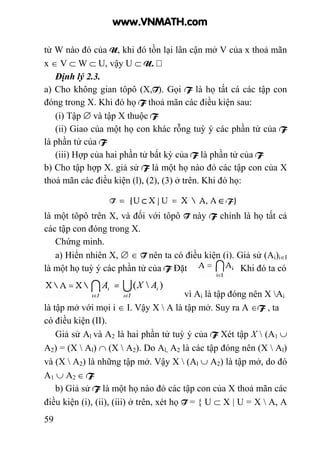 59
tử W nào đó của U, khi đó tồn lại lân cận mở V của x thoả mãn
x ∈ V ⊂ W ⊂ U, vậy U ⊂ U.
Định lý 2.3.
a) Cho không gian tôpô (X,T). Gọi F là họ tất cá các tập con
đóng trong X. Khi đó họ F thoả mãn các điều kiện sau:
(i) Tập ∅ và tập X thuộc F
(ii) Giao của một họ con khác rỗng tuỳ ý các phần tử của F
là phần tử của F
(iii) Hợp của hai phần tử bất kỳ của F là phần tử của F
b) Cho tập hợp X. giả sử F là một họ nào đó các tập con của X
thoả mãn các điều kiện (l), (2), (3) ở trên. Khi đó họ:
là một tôpô trên X, và đối với tôpô T này F chính là họ tất cả
các tập con đóng trong X.
Chứng minh.
a) Hiển nhiên X, ∅ ∈ T nên ta có điều kiện (i). Giả sử (Ai)i∈I
là một họ tuỳ ý các phần tử của F Đặt Khi đó ta có
vì Ai là tập đóng nên X Ai
là tập mở với mọi i ∈ I. Vậy X  A là tập mở. Suy ra A ∈F , ta
có điều kiện (II).
Giả sử Al và A2 là hai phần tử tuỳ ý của F Xét tập X  (A1 ∪
A2) = (X  Al) ∩ (X  A2). Do Al, A2 là các tập đóng nên (X  Al)
và (X  A2) là những tập mở. Vậy X  (Al ∪ A2) là tập mở, do đó
A1 ∪ A2 ∈ F
b) Giả sử F là một họ nào đó các tập con của X thoả mãn các
điều kiện (i), (ii), (iii) ở trên, xét họ T = { U ⊂ X | U = X  A, A
www.VNMATH.com
 