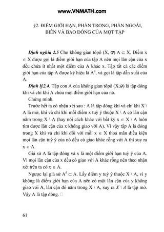 61
§2. ĐIỂM GIỚI HẠN, PHẦN TRONG, PHẦN NGOÀI,
BIÊN VÀ BAO ĐÓNG CỦA MỘT TẬP
Định nghĩa 2.5 Cho không gian tôpô (X, T) A ⊂ X. Điểm x
∈ X được gọi là điểm giới hạn của tập A nên mọi lân cận của x
đều chứa ít nhất một điểm của A khác x. Tập tất cả các điểm
giới hạn của tập A được ký hiệu là Ad
, và gọi là tập dẫn xuất của
A.
Định lý2.4. Tập con A của không gian tôpô (X,T) là tập đóng
khi và chỉ khi A chứa mọi điểm giới hạn của nó.
Chứng minh.
Trước hết ta có nhận xét sau : A là tập đóng khi và chỉ khi X 
A là mở, khi và chỉ khi mỗi điểm x tuỳ ý thuộc X  A có lân cận
nằm trong X  A (hay nói cách khác với bất kỳ x ∈ X  A luôn
tìm được lân cận của x không giao với A). Vì vậy tập A là đóng
trong X khi và chỉ khi đối với mỗi x ∈ X thoả mãn điều kiện
mọi lân cận tuỳ ý của nó đều có giao khác rỗng với A thì suy ra
x ∈ A.
Giả sử A là tập đóng và x là một điểm giới hạn tuỳ ý của A.
Vì mọi lân cận của x đều có giao với A khác rỗng nên theo nhận
xét trên ta có x ∈ A.
Ngược lại giả sử Ad
⊂ A. Lấy điểm y tuỳ ý thuộc X  A, vì y
không là điểm giới hạn của A nên có một lân cận của y không
giao với A, lân cận đó nằm trong X  A, suy ra X  A là tập mở.
Vậy A là tập đóng.
www.VNMATH.com
 