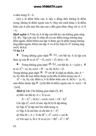 63
x nằm trong X  A.
(iii) x là điểm biên của A nếu x đồng thời không là điểm
trong, không là điểm ngoài của A. Hay nói cách khác x là điểm
biên của A nếu mọi lân cận của x đều giao khác rỗng với A và X
 A.
Định nghĩa 1.7 Giả sử A là tập con bất kỳ của không gian rộng
(X, T ). Tập con của X chứa tất cả các điểm trong (tương ứng
đếm ngoài, điểm biên) của tập A được gọi là phần trong (tương
ứng phần ngoài, biên) của tập A và sẽ ký hiệu là A0
(tương ứng
extA, b(A)).
Ví dụ 2.4
Trong không gian tôpô , với bất kỳ A là tập con
thực sự của ta có A0
= ∅, extA = ∅, b(A) = R.
Trong không gian tôpô , vơi bất kỳ A = (a,b) ⊂
ta có A0
= (a, b), extA =  (a, b), b(A) = ∅.
Trong không gian tôpô với T là tôpô tự nhiên, cho A =
(a, b). Khi đó mọi điểm thuộc (a,b) đều là điểm trong của A :
A0
= (a, b), các điểm a, b là điểm biên của A: b(A) = {a, b},
mọi điểm thuộc tập  [a.b] đều là điểm ngoài của A: extA = R
 [a,b].
Định lý 2.6. Cho không gian tôpô (X, T )
a) Đối với bất kỳ A ⊂ X ta có:
X = A0
∪ b(A) ∪ extA; extA = (X  A)0
Các tập A0
, extA là mở, tập b(A) là tập đóng.
b) Tập A0
là tập mở lớn nhất trong A.
c) Tập A là mở khi và chỉ khi A = A0
.
d) Nếu B ⊂ A ⊂ X thì B0
⊂ A0
. extA ⊂ ext B.
e) Với mọi A, B ∉ X ta có (A ∩ B)0
- A0
∩ B0
.
www.VNMATH.com
 