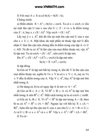 64
f) Với mọi A ⊂ X ta có b(A) = b(X  A).
Chứng minh.
a) Hiển nhiên X = Ao
∪ b(A) ∪ extA. Ta có x ∈ extA ⇔ tồn
tại một lân cận U của x sao cho U ⊂ X  A ⇔ x là điểm trong
của X  A, hay x ∈ (X  A)0
. Vậy extA = (X  A)0
.
Lấy tuỳ ý x ∈ A0
, khi đó tổn tại một lân cận mở U của x sao
cho x ∈ U ⊂ A. Mặt khác do một phần tử thuộc tập mở U đều
nhận U làm lân cận nên chúng đều là điểm trong của tập A ⇒ U
⊂ AD. Từ đó ta có A0
là lân cận của mọi điểm thuộc nó, vậy A0
là tập mở. Ta có extA = (X  A)0
, nên extA là tập mở.
Do A0
∪ (X  A)0
= (A0
) ∪ extA) là tập mở nên:
b(A) = X  (A0
∪ extA)
là tập đóng.
b) Giả sử V là tập mở bất kỳ trong A, khi đó V là lân cận của
mọi điểm thuộc nó, nghĩa là ∀x ∈ V ta có x ∈ V ⊂ A, suy ra ∀x
∈ V đều là điểm trong của A. Vậy V ⊂ A0
, hay A0
là tập mở lớn
nhất trong A.
c) Sử dụng a), b) ta có ngay tập A là mở ⇔ A = A0
.
d) Giả sử B ⊂ A ⊂ X. Vì B0
⊂ B ⊂ A và A0
là tập mở lớn
nhất trong A nên B0
⊂ A0
. Một cách tương tự ta có extA ⊂ extB.
e) Giả sử A, B ⊂ X. Vì A0
∩ B0
là tập mở trong A ∩ B, theo
b) ta có A0
∩ B0
⊂ (A ∩ B)0
. Ngược lại với bất kỳ X ∈ (A ∩
B)0
, luôn tồn tại lân cận mở U của x sao cho U ⊂ A ∩ B ⇒ U ⊂
A và U ⊂ B ⇒ x ∈ A0
và x ∈ B0
. Vậy x ∈ A0
∩ B0
= (A ∩ B)0
.
f) Ta có :
www.VNMATH.com
 