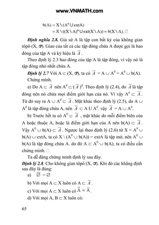 65
Định nghĩa 2.8. Giả sử A là tập con bất kỳ của không gian
tôpô (X, T). Giao của tất cả các tập đóng chứa A được gọi là bao
đóng của tập A và ký hiệu là A .
Theo định lý 2.3 bao đóng của tập A là tập đóng, vì vậy nó là
tập đóng nhỏ nhất chứa A.
Định lý 2.7 Với A ⊂ (X, T), ta có A = A ∪ A0
= A0
∪ b(A).
Chứng minh.
a) Do A ⊂ A nên Ad
⊂ ( A )d
. Theo định lý (2.4), do A là tập
đóng nên nó chứa mọi điểm giới hạn của nó. Vì vậy Ad
⊂ A .
Từ đó suy ra A ∪ Ad
⊂ A . Mặt khác theo định lý (2.5), do A ∪
Ad
là tập đóng chứa A, nên A ⊂ A U Ad
. vậy A = A ∪ Ad
.
b) Trước hết ta có A0
⊂ A , mặt khác do mỗi điểm biên của
A hoặc thuộc A, hoặc là điểm giới hạn của A nên b(A) ⊂ A .
Vậy A0
∪ b(A) ⊂ A . Ngược lại theo định lý (2.6) từ X = A0
∪
b(A) ∪ extA, ta có X  (A0
∪ b(A)) = extA là tập mở, nên A0
∪
b(A) là tập đóng chứa A. do đó A ⊂ A0
∪ b(A), ta có điều cần
chứng minh.
Ta dễ đàng chứng minh định lý sau đây.
Định lý 2.8. Cho không gian tôpô (X, T). Khi đó các khẳng định
sau đây là đúng:
a) ∅ = ∅
b) Với mọi A ⊂ X luôn có A ⊂ A .
c) Với mọi A ⊂ X luôn có .
d) Với mọi A, B ⊂ X luôn có:
www.VNMATH.com
 