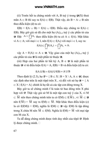 67
(ii) Trước hết ta chứng minh với A, B tuỳ ý trong P(X) thoả
mãn A ⊂ B thì suy ra f(A) ⊂ f(B). Thật vậy, do B = A ∪ B nên
theo điều kiện (d) ta có:
f(B) = f(A ∪ B) = f(A) ∪ f(B). Điều này chứng tỏ f(A) ⊂
f(B). Bây giờ giả sử đã cho một họ (Ai)i∈I tuỳ ý các phần tử của
B Đặt ; theo điều kiện (b) ta có A ⊂ f(A). Mặt khác
vì A ⊂ A; với mọi i ∈ I, nên f(A) ⊂ f(Ai) với mọi i ∈ I, suy ra:
vậy A = F(A) ⇒ A ∈ B. Vậy giao của một họ (Ai)i∈I tuỳ ý
các phần tử của B là một phần tử thuộc B.
(iii) Hợp của hai phần tử bất kỳ A, B ∈ B là một phần tử
thuộc B vì từ điều kiện f(A) = A, f(B) = B và điều kiện (d) ta có:
Theo định lý (2.3), họ T = { B ⊂ X | B = X  A, A ∈ B} được
xác định như trên là một tôpô trên X , và đối với nó họ B = { A
⊂ X | f(A) = A} chính là họ tất cả các tập con đóng trong X.
Bây giờ ta sẽ chứng minh f là toán tử bao đóng trên X phù
hợp với T. Thật vậy giả sử M là một tập con tuỳ ý của X, vì M
⊂ M nên theo chứng minh trên ta có f(M) ⊂ f( M ) , vì M ⊂ B
nên f( M ) = M suy ra f(M) ⊂ M . Mặt khác theo điều kiện (c)
la có f(f(M)) = f(M), nghĩa là f(M) ⊂ B vậy f(M) là tập đóng
trong X chứa M nên M ⊂ f(M). Nghĩa là f(M) = M với mọi tập
con M của X.
Ta dễ dàng chứng minh được tính duy nhất của tôpô T. Định
lý được chứng minh.
www.VNMATH.com
 