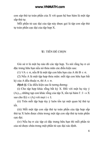 6
con sáp thứ tự toàn phần của X với quan hệ bao hàm là một tập
sắp thứ tự.
Mỗi phần tử cực đại của tập này được gọi là tập con sắp thứ
tự toàn phần cực đại của tập hợp X.
§3. TIÊN ĐỀ CHỌN
Giả sử σ là một họ nào đó các tập hợp. Ta nói rằng họ σ có
đặc trưng hữu hạn nếu nó thỏa mãn các điều kiện sau:
(1) ∀A ∈ σ, nếu B là một tập con hữu hạn của A thì B ∈ σ.
(2) Nếu A là một tập hợp thỏa mãn: mỗi tập con hữu hạn bất
kỳ của A đều thuộc σ, thì A ∈ σ.
Định lý. Các điều kiện sau là tương đương:
(i) Cho tập hợp khác rỗng bất kỳ X. Đối với một họ tùy ý
(Ai)1∈I những tạp con khác rỗng của tập X, tồn tại hàm f : I → X
sao cho f(i) ∈ (Ai) với mọi i ∈ I.
(ii) Trên mỗi tập hợp tùy ý luôn tồn tại một quan hệ thứ tự
tốt.
(iii) Mỗi một tập con sắp thứ tự toàn phần của tập hợp sắp
thứ tự X luôn được chứa trong một tập con sắp thứ tự toàn phần
cực đại.
(iv) Nếu họ σ các tập có đặc trưng hữu hạn thì mỗi phần tử
của nó được chứa trong một phần tử cực đại xác định.
www.VNMATH.com
 