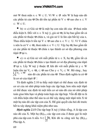 69
mở W thoả mãn x ∈ W ⊂ U. Vì W ∈ T nên W là hợp nào đó
các phần tử của V Do đó tồn tại phần tử V ∈ V sao cho x ⊂ V
⊂ W ⊂ U.
b) ⇒ c) Giả sử V là một họ con nào đó của T thoả mãn
điều kiện b. Đối với x ∈ X tuỳ ý, giả sử Vx là họ bao gồm tất cả
các phần tử thuộc V chứa x, và giả sử U là lân cận bất kỳ của x.
Theo điều kiện b tồn tại V ∈ V sao cho x ∈ V ⊂ U. Vì V chứa
x nên la có V ∈ Vx thoả mãn x ∈ V ⊂ U. Vậy họ Vx bao gồm tất
cả các phần tử thuộc V chứa x tạo thành cơ sở địa phương của
tôpô T tại x.
c) ⇒ a) Giả sử với mỗi phần tử x ∈ X, họ Vx gồm tất cả
các phần tử thuộc V chứa x tạo thành cơ sở địa phương của tôpô
T tại x. Lấy W tuỳ ý thuộc T, khi đó với mỗi phần tử y ∈ W
luôn tồn tại Vy ∈ Vy ⊂ V sao Cho y ∈ Vy ⊂ W. Rõ ràng , hay
W là hợp nào đó các phần tử của V. Theo định nghĩa ta có V
là cơ sở của tôpô T
Từ định nghĩa 2.10 ta thấy một tôpô có thể được xác định từ
cơ sở của nó nhờ phép toán hợp các tập hợp, hơn nữa một tôpô
có thể được xác định từ một tiền cơ sở nào đó của nó nhờ phép
toán giao hữu hạn và phép toán hợp các tập hợp. Vấn đề đặt ra là
với điều kiện như thế nào ta có thể xây dựng một tôpô trên X từ
một họ nào đó các tập con của X. Để giải quyết câu hỏi đó trước
hết ta xây dựng khái niệm phủ như sau.
Định nghĩa 2.11 Cho tập hợp X tuỳ ý khác rỗng, A là tập con
nào đó của X. Một họ (Bi)i∈I các tập con của X được gọi là một
phủ của tập con A nếu Khi đó ta cũng nói họ (Bi)i∈I
Phủ tập A.
www.VNMATH.com
 